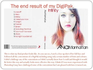 The end result of my DigiPak.




This is what my final product looks like. As you can see, I used a close up shot of her full face and
Followed all the conventions of a DigiPak including using only certain number of fonts and colours.
I didn’t challenge any of the conventions as I didn’t actually know how I could and thought it would
Be better this way and actually looks more effective this way. I think if I was more experienced with
Photoshop I may have challenged some of the conventions but I am pleased with how it turned out.
 