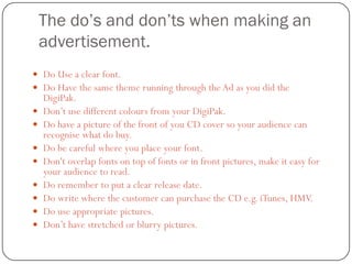 The do’s and don’ts when making an
    advertisement.
 Do Use a clear font.
 Do Have the same theme running through the Ad as you did the
    DigiPak.
   Don’t use different colours from your DigiPak.
   Do have a picture of the front of you CD cover so your audience can
    recognise what do buy.
   Do be careful where you place your font.
   Don't overlap fonts on top of fonts or in front pictures, make it easy for
    your audience to read.
   Do remember to put a clear release date.
   Do write where the customer can purchase the CD e.g. iTunes, HMV.
   Do use appropriate pictures.
   Don’t have stretched or blurry pictures.
 