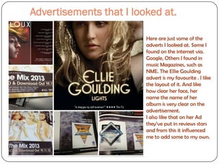 Advertisements that I looked at.

                         Here are just some of the
                         adverts I looked at. Some I
                         found on the internet via.
                         Google, Others I found in
                         music Magazines, such as
                         NME. The Ellie Goulding
                         advert is my favourite . I like
                         the layout of it. And like
                         how clear her face, her
                         name the name of her
                         album is very clear on the
                         advertisement.
                         I also like that on her Ad
                         they’ve put in reviews stars
                         and from this it influenced
                         me to add some to my own.
 