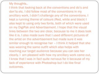 My thoughts..
I think that looking back at the conventions and do’s and
don’ts etc. I did follow most of the conventions in my
ancillary work, I didn’t challenge any of the conventions. I
kept a running theme of colours (Red, white and black) I
also kept to using only two fonts, both of which were used
on my DigiPak and Advertisement. I hope that the visual
links between the two are clear, because to me it does look
like it is. I also made sure that I used different pictures of
the artist on the advertisement but made sure it was
similar enough to recognise her – I think it helped that she
was wearing the same outfit which also helps with
reaching our target audience because you can see her
clearly. I am pleased with how my ancillary work came out,
I know that I was in fact quite nervous for it because of my
lack of experience with Photoshop but I do like final
outcomes.
 