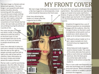 The main image is a female and can
attract both genders. The main
image is very powerful with direct
                                                                  MY FRONT COVER
                                           My main image challenges the conventions of One word short and sweet masthead in block
contact therefore directly
                                           a Hip-hop magazine as stereotypically a male capital letters. My masthead over laps the main
connecting with the audience. I
                                           artist should be featured on the front cover. image as it needs to be easily read from a
ensured she wore simple clothing
                                                                                         distance. It’s grey so it don’t conflict with the
with gentle makeup with her hair        Cover lines attracting the                       image as black was too harsh. It’s the largest text
over her eye to give a sexual yet       reader as it shows what the                      as it’s the first thing that should be read on a
powerful persona hitting the            magazine has to offer.                           magazine.
conventions of most female hip-hop
artists. Her eye make up and lips are                                                              Strapline of magazine has a use of
very striking ensuring the attention                                                               rhetorical questions to immediately
is purely on her.                                                                                  engage with the audience. Also the
This cover line gives an insight                                                                   change of colour on the text is used
into what's inside, it also gives                                                                  to emphasise certain points such as
reference to who the artist is                                                                     ‘untold story’ which attracts the
on the front cover. It’s the                                                                       reader as its not been heard before.
second largest font size on the                                                                     Puff used to attract reader as it’s a
cover so its aim is to stand out                                                                    give- away so people are more
as people would know who                                                                            inclined to buy my magazine for
she is.                                                                                             freebies.
Cover lines alternate in colour so
each one is noticed. Its also bigger                                                                Artists featured inside magazine
than the text on the right as                                                                       used to interest reader. The names
people normally read from left to                                                                   of the artists alternate from pink to
right so this side of text will be                                                                  white so each artist can individually
read first. Gives information on                                                                    stand out. Also the black grow
the story's inside and initially                                                                    around the texts adds further
attract the readers interests.                                                                      emphasis to the artists to draw the
                                                                                                    reader in.
The bar code is used for purchasing
purposes. Also this offers the price,                                                              This is a scan code now frequently used
issue date and website link . Allows                                                               with new technology such as android
the reader to see if the magazines                                                                 and smart phones. When scanned can
old or new and be able to access                                                                   lead to a website or enables a person to
further information through the link.                                                              purchase the magazine.
 