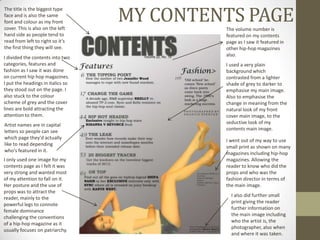 MY CONTENTS PAGE
The title is the biggest type
face and is also the same
font and colour as my front
cover. This is also on the left             The volume number is
hand side as people tend to                 featured on my contents
read from left to right so it’s             page as I saw it featured in
the first thing they will see.              other hip-hop magazines
                                            also.
I divided the contents into two
categories, features and                    I used a very plain
fashion as I saw it was done                background which
on current hip hop magazines.               contrasted from a lighter
I put the headings in italics so            shade of grey to darker to
they stood out on the page. I               emphasise my main image.
also stuck to the colour                    Also to emphasise the
scheme of grey and the cover                change in meaning from the
lines are bold attracting the               natural look of my front
attention to them.                          cover main image, to the
Artist names are in capital                 seductive look of my
letters so people can see                   contents main image.
which page they'd actually
                                            I went out of my way to use
like to read depending
                                            small print as shown on many
who's featured in it.
                                            magazines including hip-hop
I only used one image for my                magazines. Allowing the
contents page as I felt it was              reader to know who did the
very strong and wanted most                 props and who was the
of my attention to fall on it.              fashion director in terms of
Her posture and the use of                  the main image.
props was to attract the
                                              I also did further small
reader, mainly to the
                                              print giving the reader
powerful legs to connote
                                              further information on
female dominance
                                              the main image including
challenging the conventions
                                              who the artist is, the
of a hip-hop magazine as it
                                              photographer, also when
usually focuses on patriarchy.
                                              and where it was taken.
 