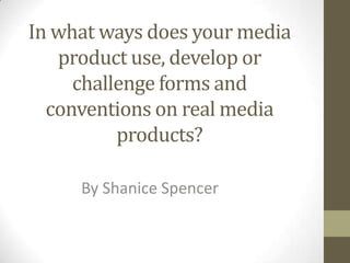 In what ways does your media
   product use, develop or
     challenge forms and
  conventions on real media
          products?

     By Shanice Spencer
 