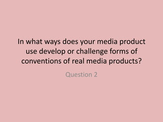 In what ways does your media product
   use develop or challenge forms of
 conventions of real media products?
             Question 2
 