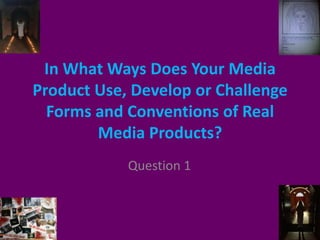In What Ways Does Your Media
Product Use, Develop or Challenge
Forms and Conventions of Real
Media Products?
Question 1
 