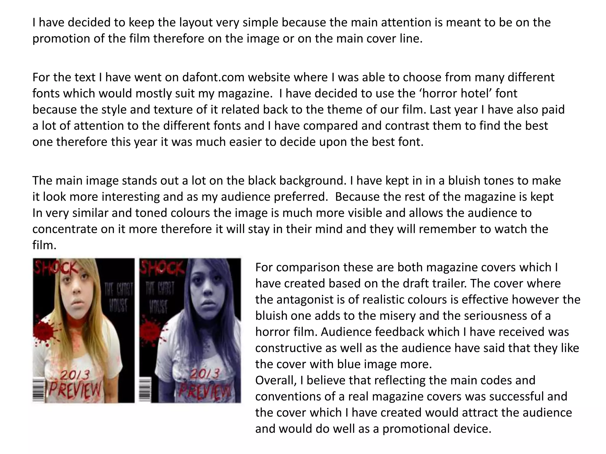 I have decided to keep the layout very simple because the main attention is meant to be on the
promotion of the film therefore on the image or on the main cover line.
For the text I have went on dafont.com website where I was able to choose from many different
fonts which would mostly suit my magazine. I have decided to use the ‘horror hotel’ font
because the style and texture of it related back to the theme of our film. Last year I have also paid
a lot of attention to the different fonts and I have compared and contrast them to find the best
one therefore this year it was much easier to decide upon the best font.
The main image stands out a lot on the black background. I have kept in in a bluish tones to make
it look more interesting and as my audience preferred. Because the rest of the magazine is kept
In very similar and toned colours the image is much more visible and allows the audience to
concentrate on it more therefore it will stay in their mind and they will remember to watch the
film.
For comparison these are both magazine covers which I
have created based on the draft trailer. The cover where
the antagonist is of realistic colours is effective however the
bluish one adds to the misery and the seriousness of a
horror film. Audience feedback which I have received was
constructive as well as the audience have said that they like
the cover with blue image more.
Overall, I believe that reflecting the main codes and
conventions of a real magazine covers was successful and
the cover which I have created would attract the audience
and would do well as a promotional device.
 