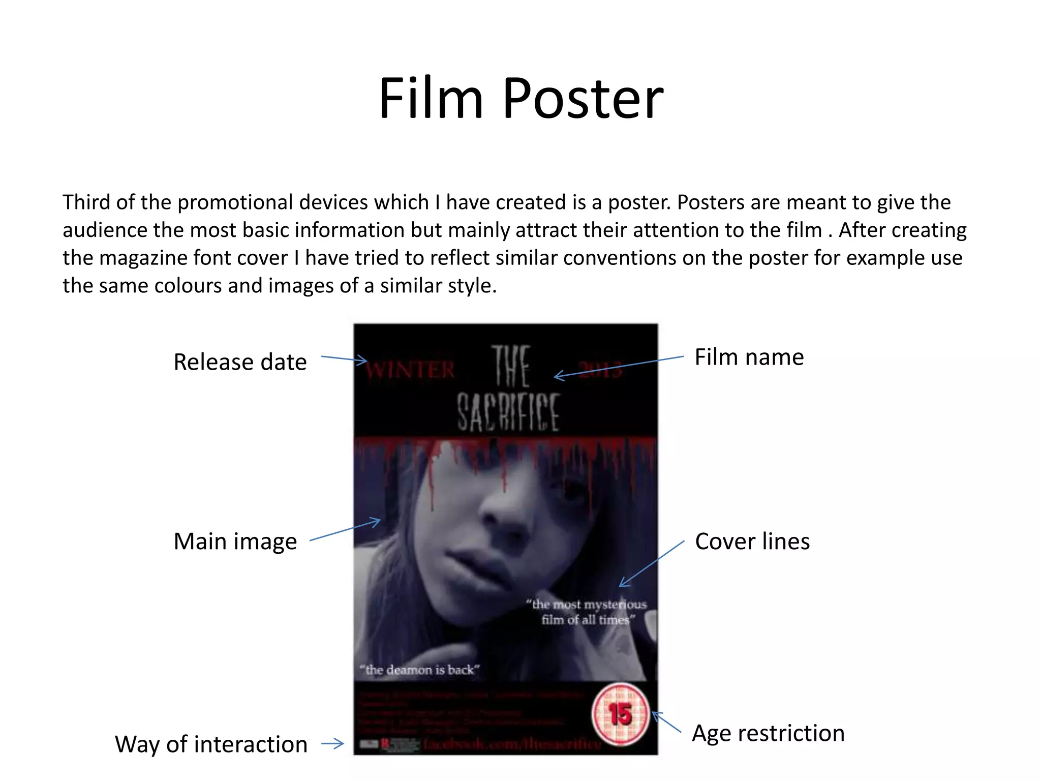 Film Poster
Third of the promotional devices which I have created is a poster. Posters are meant to give the
audience the most basic information but mainly attract their attention to the film . After creating
the magazine font cover I have tried to reflect similar conventions on the poster for example use
the same colours and images of a similar style.
Release date Film name
Age restriction
Main image
Way of interaction
Cover lines
 