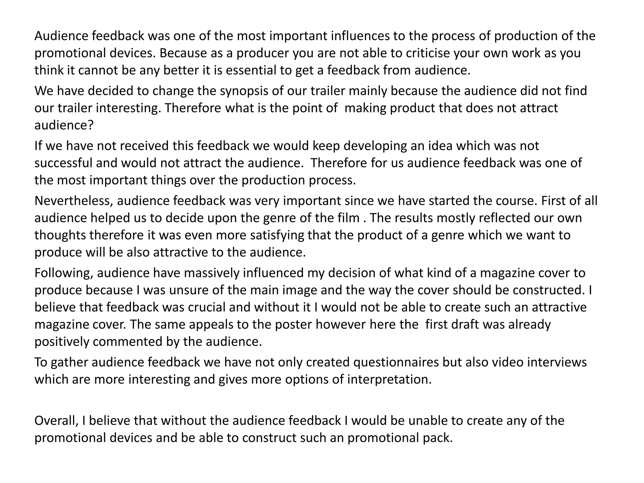 Audience feedback was one of the most important influences to the process of production of the
promotional devices. Because as a producer you are not able to criticise your own work as you
think it cannot be any better it is essential to get a feedback from audience.
We have decided to change the synopsis of our trailer mainly because the audience did not find
our trailer interesting. Therefore what is the point of making product that does not attract
audience?
If we have not received this feedback we would keep developing an idea which was not
successful and would not attract the audience. Therefore for us audience feedback was one of
the most important things over the production process.
Nevertheless, audience feedback was very important since we have started the course. First of all
audience helped us to decide upon the genre of the film . The results mostly reflected our own
thoughts therefore it was even more satisfying that the product of a genre which we want to
produce will be also attractive to the audience.
Following, audience have massively influenced my decision of what kind of a magazine cover to
produce because I was unsure of the main image and the way the cover should be constructed. I
believe that feedback was crucial and without it I would not be able to create such an attractive
magazine cover. The same appeals to the poster however here the first draft was already
positively commented by the audience.
To gather audience feedback we have not only created questionnaires but also video interviews
which are more interesting and gives more options of interpretation.
Overall, I believe that without the audience feedback I would be unable to create any of the
promotional devices and be able to construct such an promotional pack.
 
