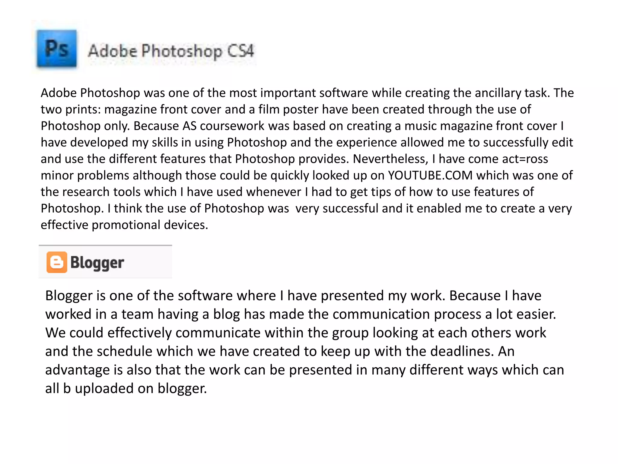 Adobe Photoshop was one of the most important software while creating the ancillary task. The
two prints: magazine front cover and a film poster have been created through the use of
Photoshop only. Because AS coursework was based on creating a music magazine front cover I
have developed my skills in using Photoshop and the experience allowed me to successfully edit
and use the different features that Photoshop provides. Nevertheless, I have come act=ross
minor problems although those could be quickly looked up on YOUTUBE.COM which was one of
the research tools which I have used whenever I had to get tips of how to use features of
Photoshop. I think the use of Photoshop was very successful and it enabled me to create a very
effective promotional devices.
Blogger is one of the software where I have presented my work. Because I have
worked in a team having a blog has made the communication process a lot easier.
We could effectively communicate within the group looking at each others work
and the schedule which we have created to keep up with the deadlines. An
advantage is also that the work can be presented in many different ways which can
all b uploaded on blogger.
 