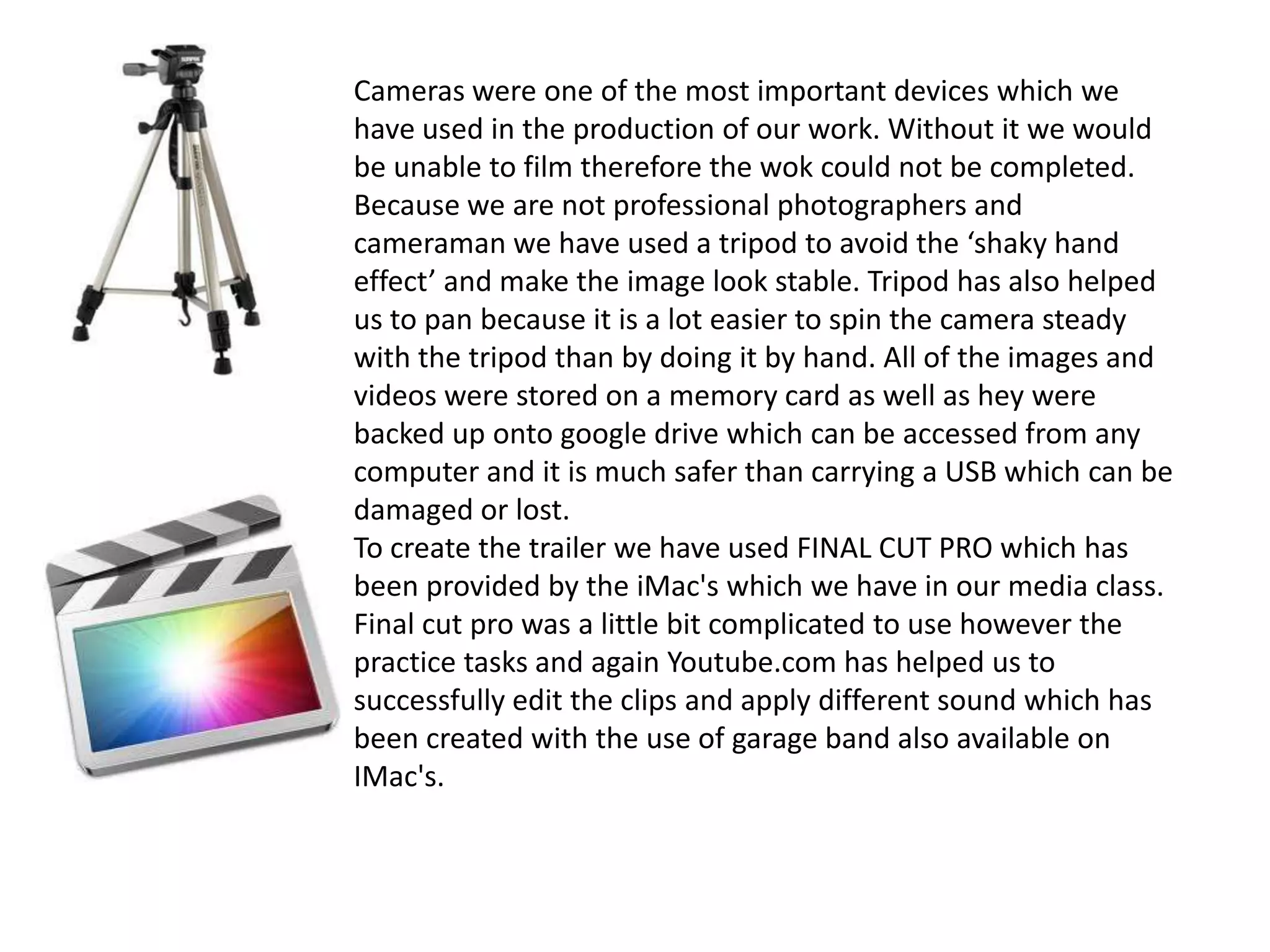 Cameras were one of the most important devices which we
have used in the production of our work. Without it we would
be unable to film therefore the wok could not be completed.
Because we are not professional photographers and
cameraman we have used a tripod to avoid the ‘shaky hand
effect’ and make the image look stable. Tripod has also helped
us to pan because it is a lot easier to spin the camera steady
with the tripod than by doing it by hand. All of the images and
videos were stored on a memory card as well as hey were
backed up onto google drive which can be accessed from any
computer and it is much safer than carrying a USB which can be
damaged or lost.
To create the trailer we have used FINAL CUT PRO which has
been provided by the iMac's which we have in our media class.
Final cut pro was a little bit complicated to use however the
practice tasks and again Youtube.com has helped us to
successfully edit the clips and apply different sound which has
been created with the use of garage band also available on
IMac's.
 