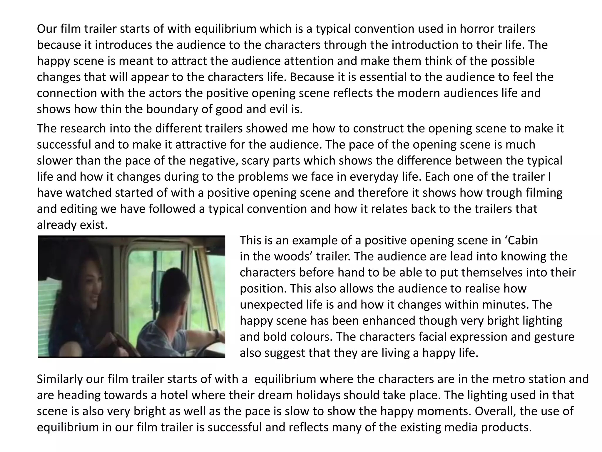 Our film trailer starts of with equilibrium which is a typical convention used in horror trailers
because it introduces the audience to the characters through the introduction to their life. The
happy scene is meant to attract the audience attention and make them think of the possible
changes that will appear to the characters life. Because it is essential to the audience to feel the
connection with the actors the positive opening scene reflects the modern audiences life and
shows how thin the boundary of good and evil is.
The research into the different trailers showed me how to construct the opening scene to make it
successful and to make it attractive for the audience. The pace of the opening scene is much
slower than the pace of the negative, scary parts which shows the difference between the typical
life and how it changes during to the problems we face in everyday life. Each one of the trailer I
have watched started of with a positive opening scene and therefore it shows how trough filming
and editing we have followed a typical convention and how it relates back to the trailers that
already exist.
This is an example of a positive opening scene in ‘Cabin
in the woods’ trailer. The audience are lead into knowing the
characters before hand to be able to put themselves into their
position. This also allows the audience to realise how
unexpected life is and how it changes within minutes. The
happy scene has been enhanced though very bright lighting
and bold colours. The characters facial expression and gesture
also suggest that they are living a happy life.
Similarly our film trailer starts of with a equilibrium where the characters are in the metro station and
are heading towards a hotel where their dream holidays should take place. The lighting used in that
scene is also very bright as well as the pace is slow to show the happy moments. Overall, the use of
equilibrium in our film trailer is successful and reflects many of the existing media products.
 