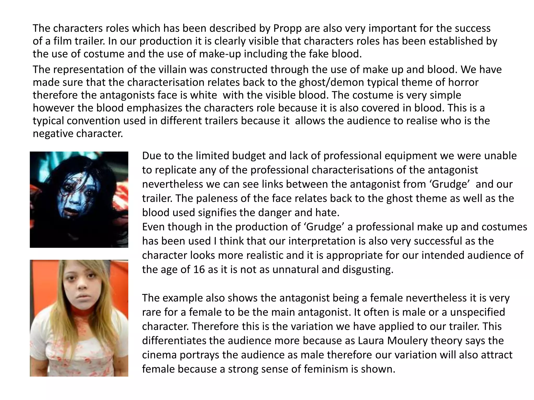 The characters roles which has been described by Propp are also very important for the success
of a film trailer. In our production it is clearly visible that characters roles has been established by
the use of costume and the use of make-up including the fake blood.
The representation of the villain was constructed through the use of make up and blood. We have
made sure that the characterisation relates back to the ghost/demon typical theme of horror
therefore the antagonists face is white with the visible blood. The costume is very simple
however the blood emphasizes the characters role because it is also covered in blood. This is a
typical convention used in different trailers because it allows the audience to realise who is the
negative character.
Due to the limited budget and lack of professional equipment we were unable
to replicate any of the professional characterisations of the antagonist
nevertheless we can see links between the antagonist from ‘Grudge’ and our
trailer. The paleness of the face relates back to the ghost theme as well as the
blood used signifies the danger and hate.
Even though in the production of ‘Grudge’ a professional make up and costumes
has been used I think that our interpretation is also very successful as the
character looks more realistic and it is appropriate for our intended audience of
the age of 16 as it is not as unnatural and disgusting.
The example also shows the antagonist being a female nevertheless it is very
rare for a female to be the main antagonist. It often is male or a unspecified
character. Therefore this is the variation we have applied to our trailer. This
differentiates the audience more because as Laura Moulery theory says the
cinema portrays the audience as male therefore our variation will also attract
female because a strong sense of feminism is shown.
 