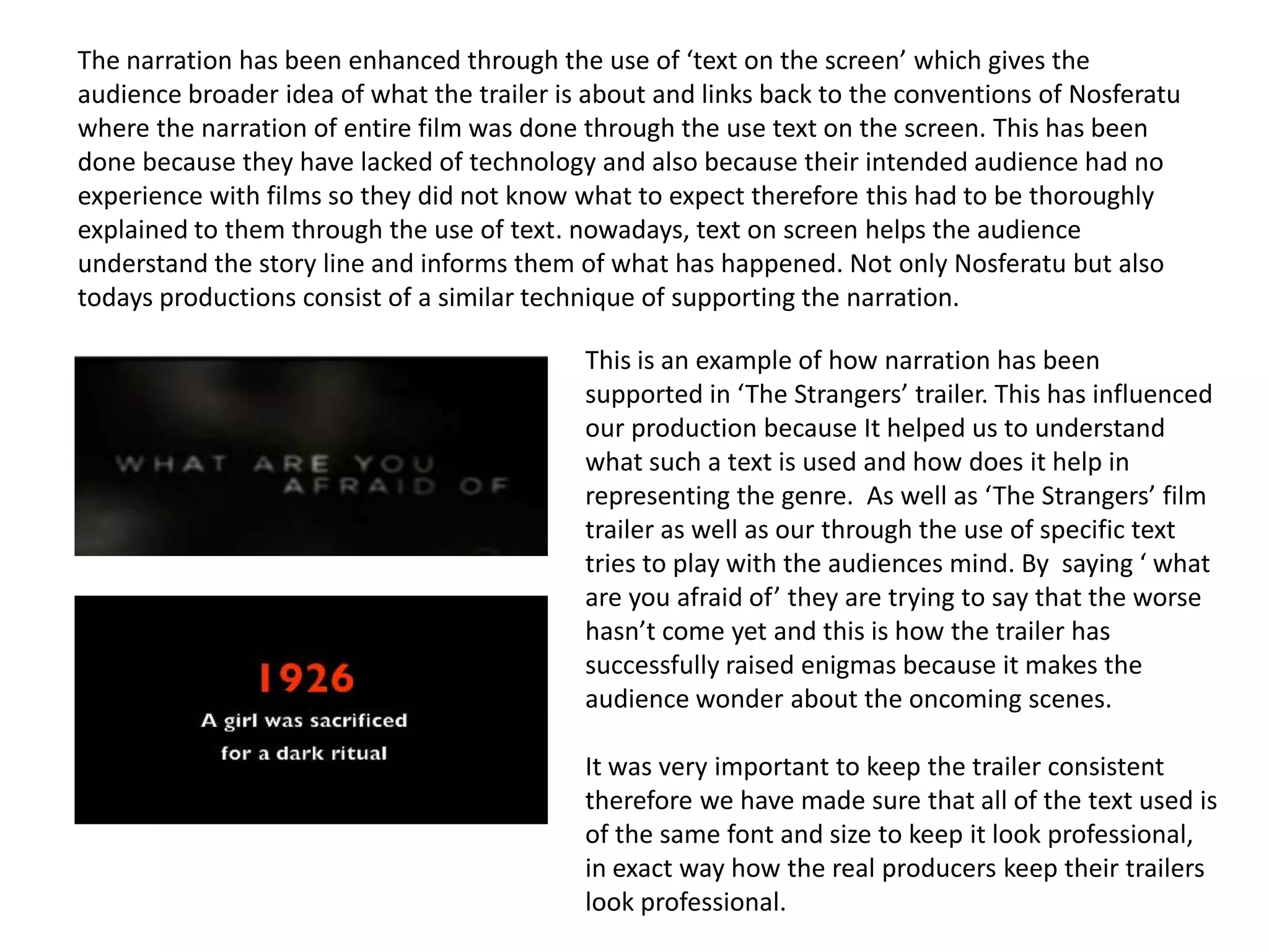 The narration has been enhanced through the use of ‘text on the screen’ which gives the
audience broader idea of what the trailer is about and links back to the conventions of Nosferatu
where the narration of entire film was done through the use text on the screen. This has been
done because they have lacked of technology and also because their intended audience had no
experience with films so they did not know what to expect therefore this had to be thoroughly
explained to them through the use of text. nowadays, text on screen helps the audience
understand the story line and informs them of what has happened. Not only Nosferatu but also
todays productions consist of a similar technique of supporting the narration.
This is an example of how narration has been
supported in ‘The Strangers’ trailer. This has influenced
our production because It helped us to understand
what such a text is used and how does it help in
representing the genre. As well as ‘The Strangers’ film
trailer as well as our through the use of specific text
tries to play with the audiences mind. By saying ‘ what
are you afraid of’ they are trying to say that the worse
hasn’t come yet and this is how the trailer has
successfully raised enigmas because it makes the
audience wonder about the oncoming scenes.
It was very important to keep the trailer consistent
therefore we have made sure that all of the text used is
of the same font and size to keep it look professional,
in exact way how the real producers keep their trailers
look professional.
 