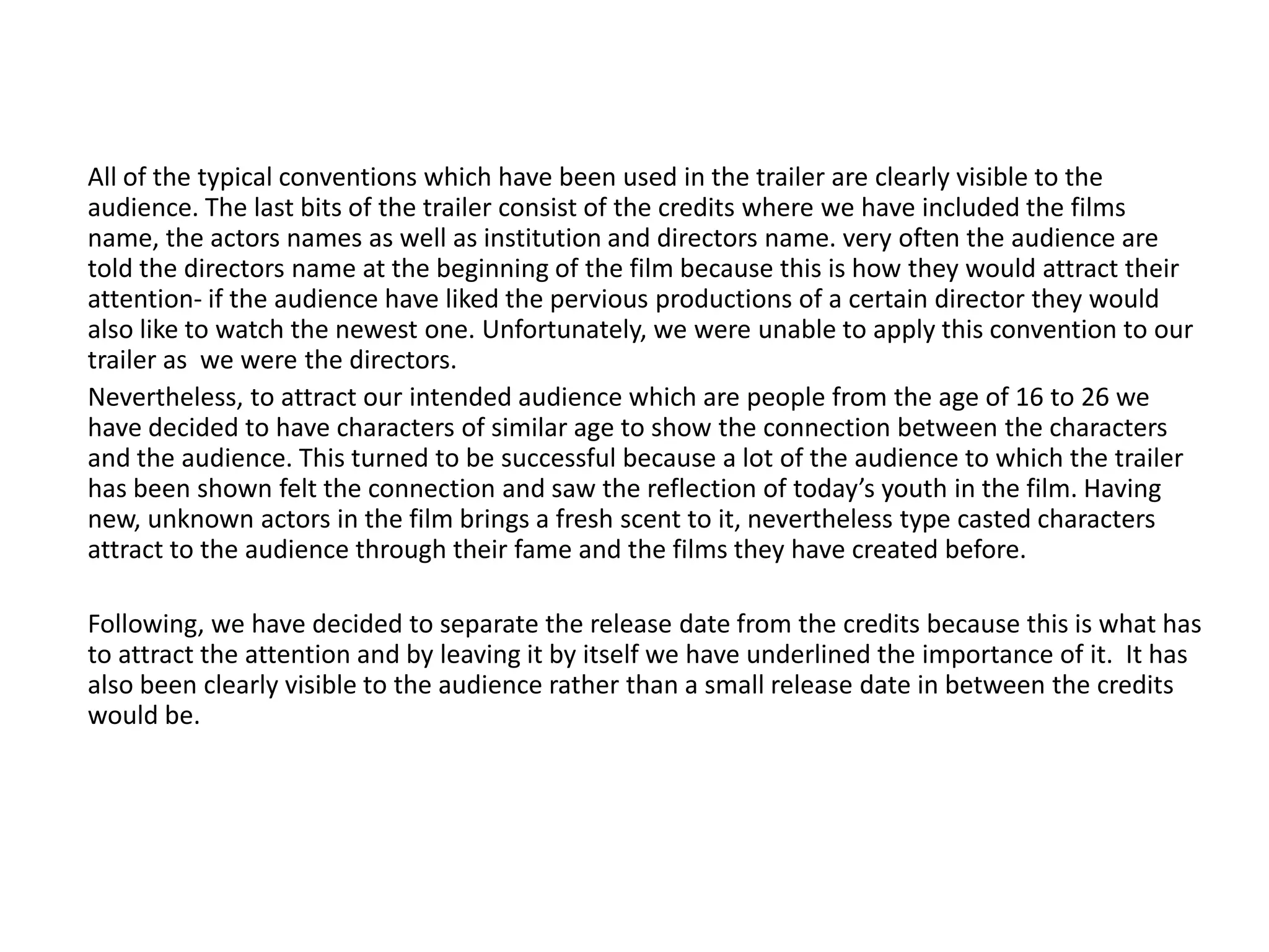 All of the typical conventions which have been used in the trailer are clearly visible to the
audience. The last bits of the trailer consist of the credits where we have included the films
name, the actors names as well as institution and directors name. very often the audience are
told the directors name at the beginning of the film because this is how they would attract their
attention- if the audience have liked the pervious productions of a certain director they would
also like to watch the newest one. Unfortunately, we were unable to apply this convention to our
trailer as we were the directors.
Nevertheless, to attract our intended audience which are people from the age of 16 to 26 we
have decided to have characters of similar age to show the connection between the characters
and the audience. This turned to be successful because a lot of the audience to which the trailer
has been shown felt the connection and saw the reflection of today’s youth in the film. Having
new, unknown actors in the film brings a fresh scent to it, nevertheless type casted characters
attract to the audience through their fame and the films they have created before.
Following, we have decided to separate the release date from the credits because this is what has
to attract the attention and by leaving it by itself we have underlined the importance of it. It has
also been clearly visible to the audience rather than a small release date in between the credits
would be.
 