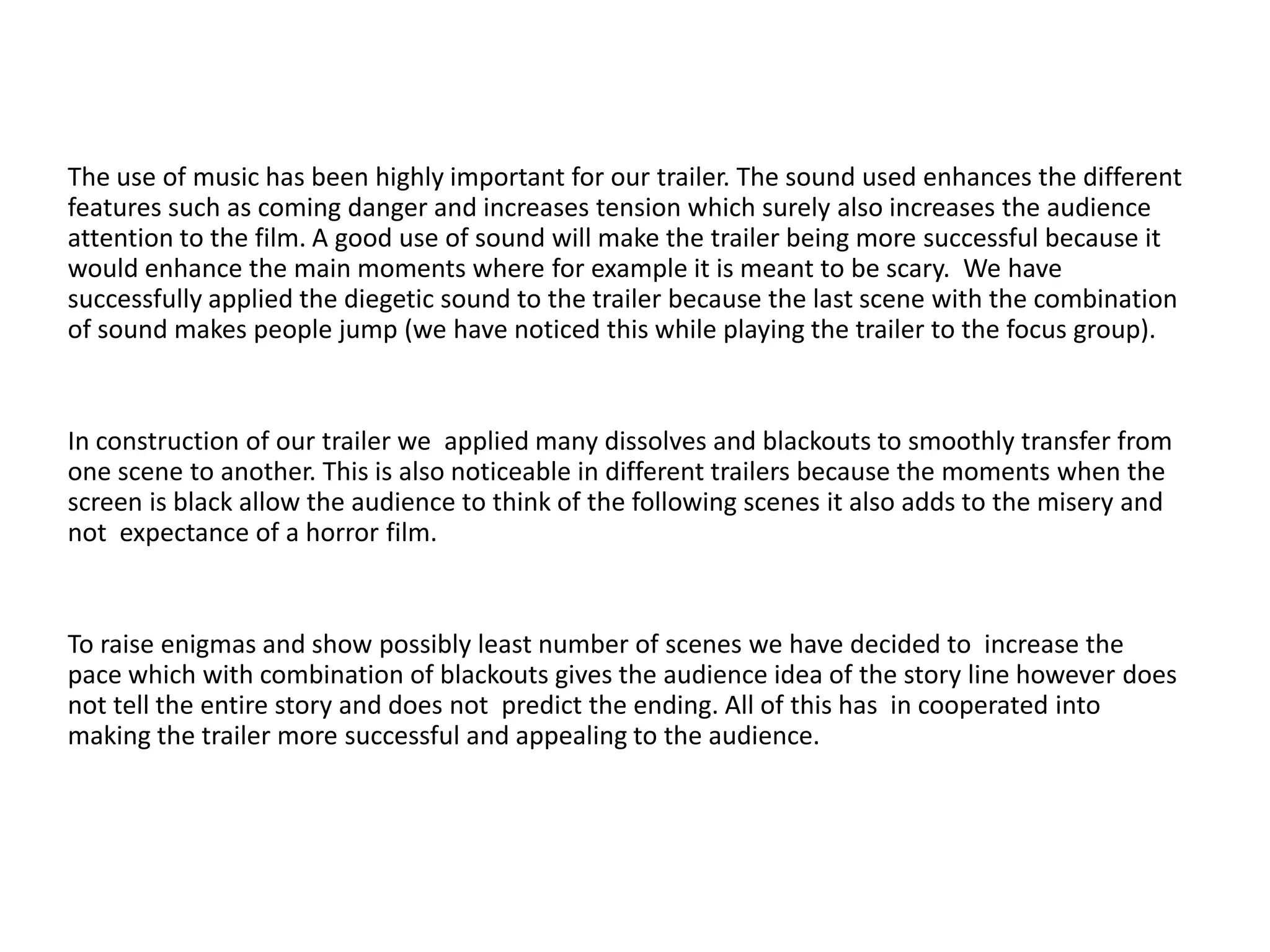 The use of music has been highly important for our trailer. The sound used enhances the different
features such as coming danger and increases tension which surely also increases the audience
attention to the film. A good use of sound will make the trailer being more successful because it
would enhance the main moments where for example it is meant to be scary. We have
successfully applied the diegetic sound to the trailer because the last scene with the combination
of sound makes people jump (we have noticed this while playing the trailer to the focus group).
In construction of our trailer we applied many dissolves and blackouts to smoothly transfer from
one scene to another. This is also noticeable in different trailers because the moments when the
screen is black allow the audience to think of the following scenes it also adds to the misery and
not expectance of a horror film.
To raise enigmas and show possibly least number of scenes we have decided to increase the
pace which with combination of blackouts gives the audience idea of the story line however does
not tell the entire story and does not predict the ending. All of this has in cooperated into
making the trailer more successful and appealing to the audience.
 