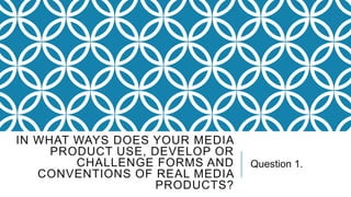 IN WHAT WAYS DOES YOUR MEDIA
PRODUCT USE, DEVELOP OR
CHALLENGE FORMS AND
CONVENTIONS OF REAL MEDIA
PRODUCTS?

Question 1.

 