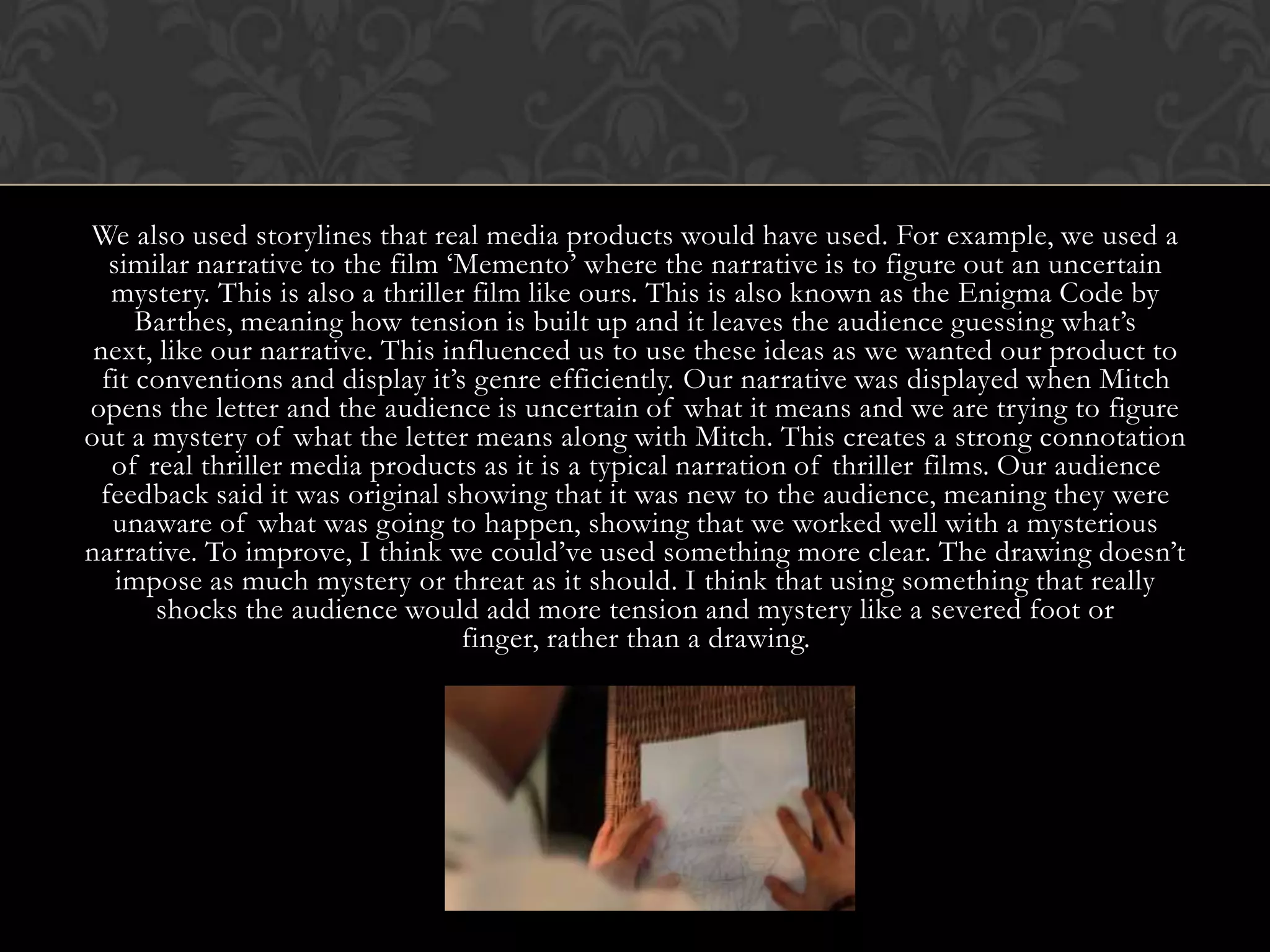 We also used storylines that real media products would have used. For example, we used a
similar narrative to the film ‘Memento’ where the narrative is to figure out an uncertain
mystery. This is also a thriller film like ours. This is also known as the Enigma Code by
Barthes, meaning how tension is built up and it leaves the audience guessing what’s
next, like our narrative. This influenced us to use these ideas as we wanted our product to
fit conventions and display it’s genre efficiently. Our narrative was displayed when Mitch
opens the letter and the audience is uncertain of what it means and we are trying to figure
out a mystery of what the letter means along with Mitch. This creates a strong connotation
of real thriller media products as it is a typical narration of thriller films. Our audience
feedback said it was original showing that it was new to the audience, meaning they were
unaware of what was going to happen, showing that we worked well with a mysterious
narrative. To improve, I think we could’ve used something more clear. The drawing doesn’t
impose as much mystery or threat as it should. I think that using something that really
shocks the audience would add more tension and mystery like a severed foot or
finger, rather than a drawing.
 