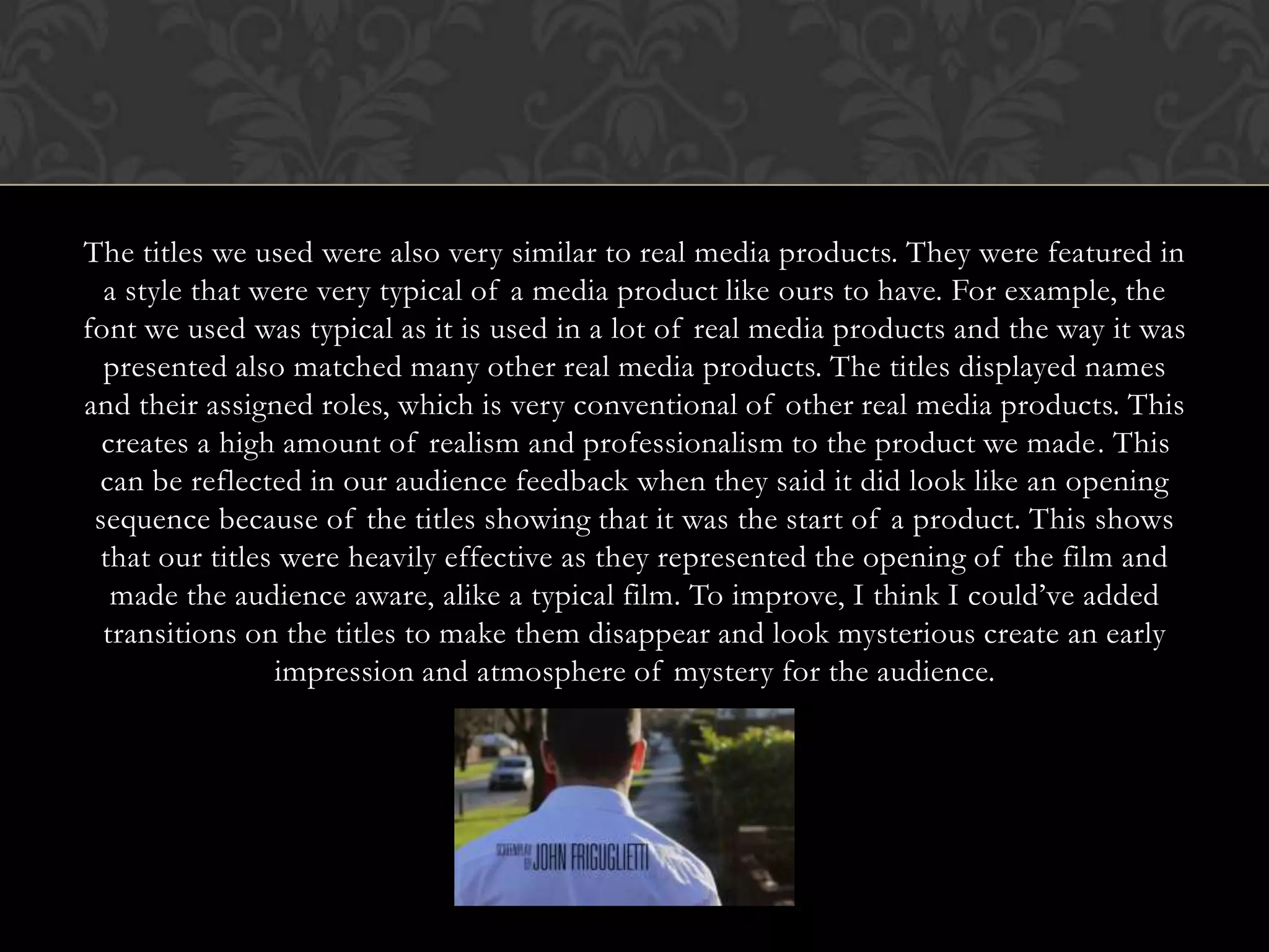 The titles we used were also very similar to real media products. They were featured in
a style that were very typical of a media product like ours to have. For example, the
font we used was typical as it is used in a lot of real media products and the way it was
presented also matched many other real media products. The titles displayed names
and their assigned roles, which is very conventional of other real media products. This
creates a high amount of realism and professionalism to the product we made. This
can be reflected in our audience feedback when they said it did look like an opening
sequence because of the titles showing that it was the start of a product. This shows
that our titles were heavily effective as they represented the opening of the film and
made the audience aware, alike a typical film. To improve, I think I could’ve added
transitions on the titles to make them disappear and look mysterious create an early
impression and atmosphere of mystery for the audience.
 