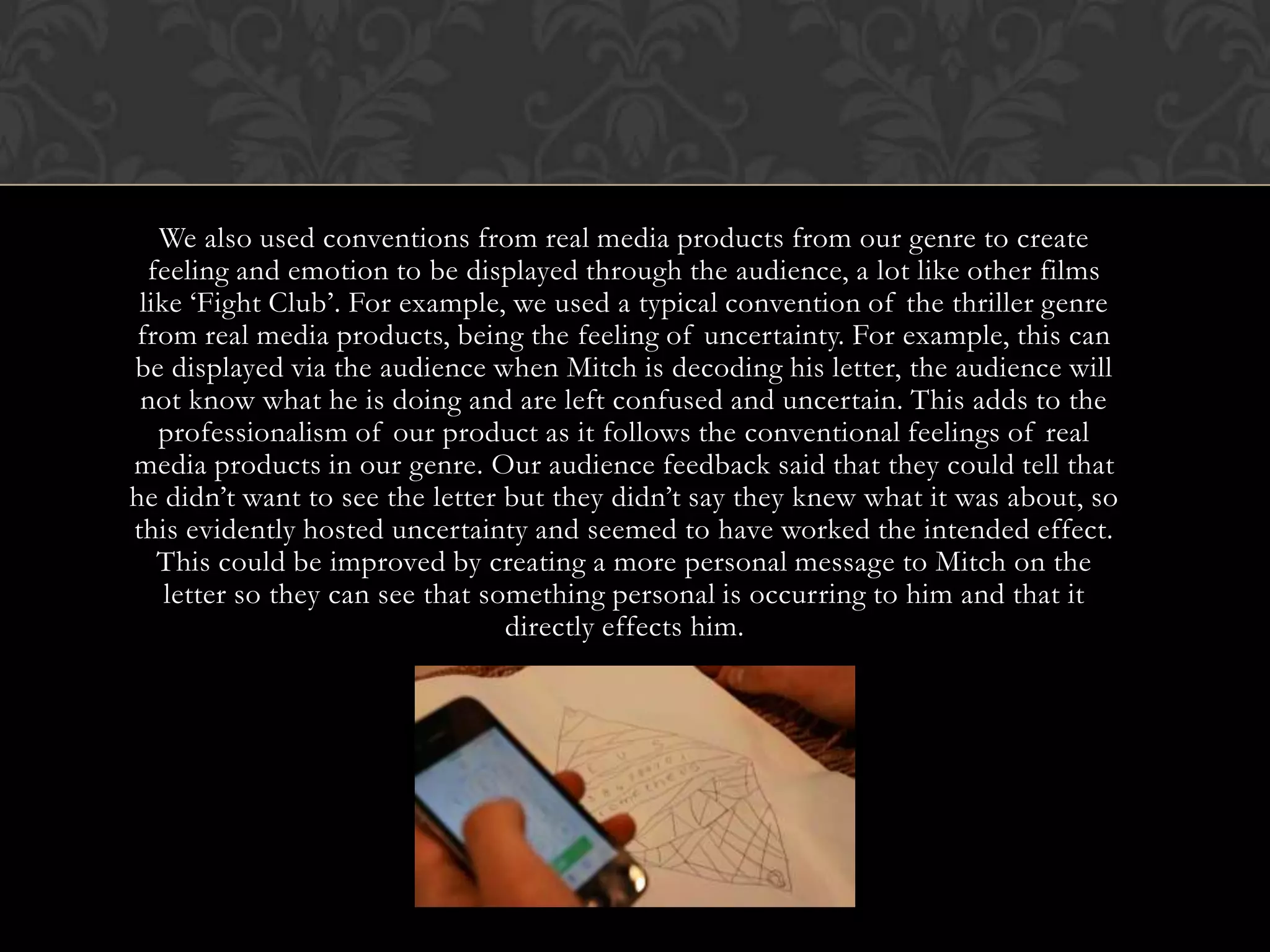 We also used conventions from real media products from our genre to create
feeling and emotion to be displayed through the audience, a lot like other films
like ‘Fight Club’. For example, we used a typical convention of the thriller genre
from real media products, being the feeling of uncertainty. For example, this can
be displayed via the audience when Mitch is decoding his letter, the audience will
not know what he is doing and are left confused and uncertain. This adds to the
professionalism of our product as it follows the conventional feelings of real
media products in our genre. Our audience feedback said that they could tell that
he didn’t want to see the letter but they didn’t say they knew what it was about, so
this evidently hosted uncertainty and seemed to have worked the intended effect.
This could be improved by creating a more personal message to Mitch on the
letter so they can see that something personal is occurring to him and that it
directly effects him.
 