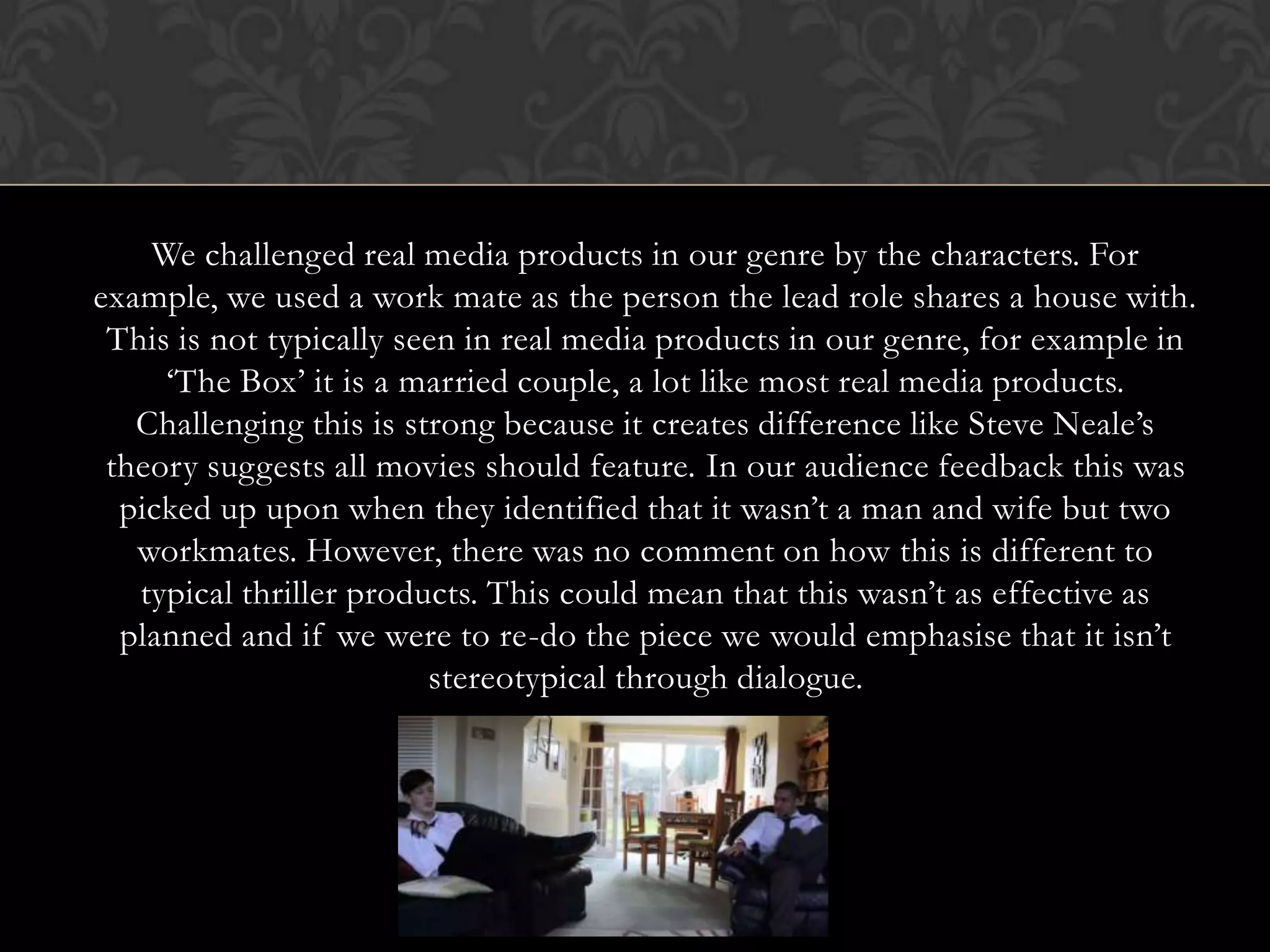 We challenged real media products in our genre by the characters. For
example, we used a work mate as the person the lead role shares a house with.
This is not typically seen in real media products in our genre, for example in
‘The Box’ it is a married couple, a lot like most real media products.
Challenging this is strong because it creates difference like Steve Neale’s
theory suggests all movies should feature. In our audience feedback this was
picked up upon when they identified that it wasn’t a man and wife but two
workmates. However, there was no comment on how this is different to
typical thriller products. This could mean that this wasn’t as effective as
planned and if we were to re-do the piece we would emphasise that it isn’t
stereotypical through dialogue.
 