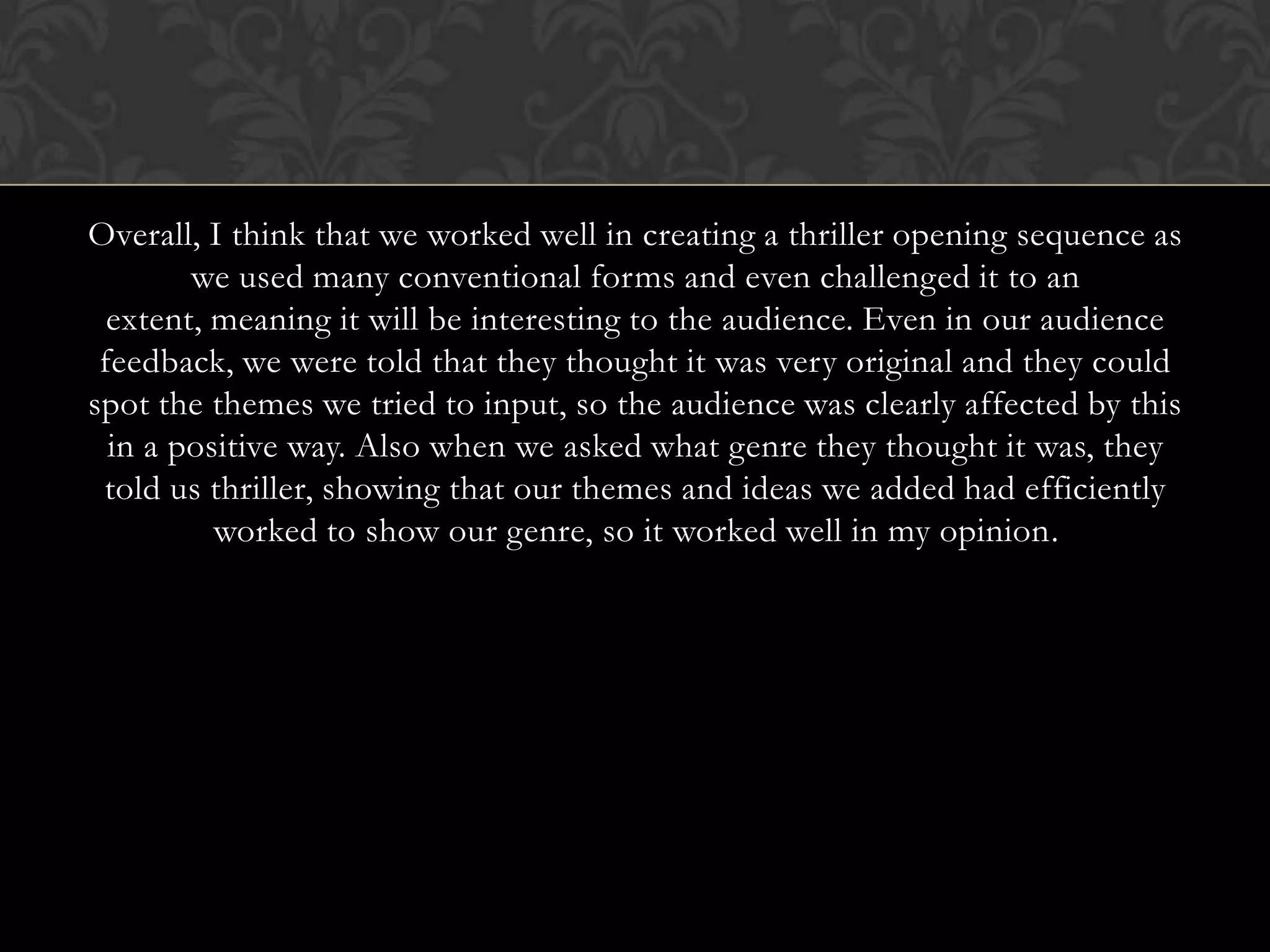 Overall, I think that we worked well in creating a thriller opening sequence as
we used many conventional forms and even challenged it to an
extent, meaning it will be interesting to the audience. Even in our audience
feedback, we were told that they thought it was very original and they could
spot the themes we tried to input, so the audience was clearly affected by this
in a positive way. Also when we asked what genre they thought it was, they
told us thriller, showing that our themes and ideas we added had efficiently
worked to show our genre, so it worked well in my opinion.
 