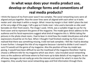 In what ways does your media product use,
develop or challenge forms and conventions of
real media products?
I think the layout of my front cover wasn’t too complex. The social networking icons were all
aligned and put together. Also the cover lines were all aligned with each other so it looks
neater and I also kept it within a margin. What I mean by margin is that I didn’t place the text
at the very edge of the page; I left a gap so it looks neat. I also used a barcode as vibe used
barcodes on their front covers. The image I used, I think, was a suitable image to use for my
front cover and to represent the genre of the magazine. The model gave direct address to the
audience and his facial expressions suggest what kind of magazine this is. Whilst taking the
pictures in the photo shoot room, I had to bear in mind how the model should pose and what
expressions should be on his face. When I thought I had finished creating my front cover, I
realised that there was something missing, it did not look complete. I felt like I had to develop
it even further. I changed the title of my magazine because I started to dislike it and I wasn’t
sure if it would suit the genre of my magazine. Also the position of how my model was
posing, it would have been difficult to see the masthead of the magazine therefore I had to
choose a different title for my magazine which was short. I also included social networking
icons so the audience will know where to find more up to date details of my magazine. As we
all know, teenagers do not really go onto the internet and search for what’s in store for the
magazine, they usually have social networking apps and find information through there.

 