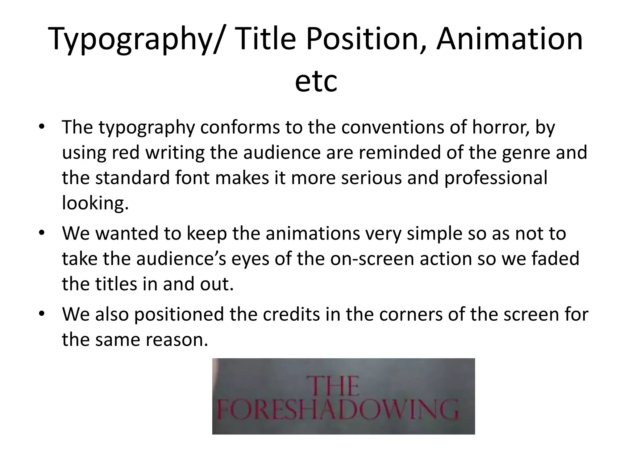 Typography/ Title Position, Animation
etc
• The typography conforms to the conventions of horror, by
using red writing the audience are reminded of the genre and
the standard font makes it more serious and professional
looking.
• We wanted to keep the animations very simple so as not to
take the audience’s eyes of the on-screen action so we faded
the titles in and out.
• We also positioned the credits in the corners of the screen for
the same reason.

 