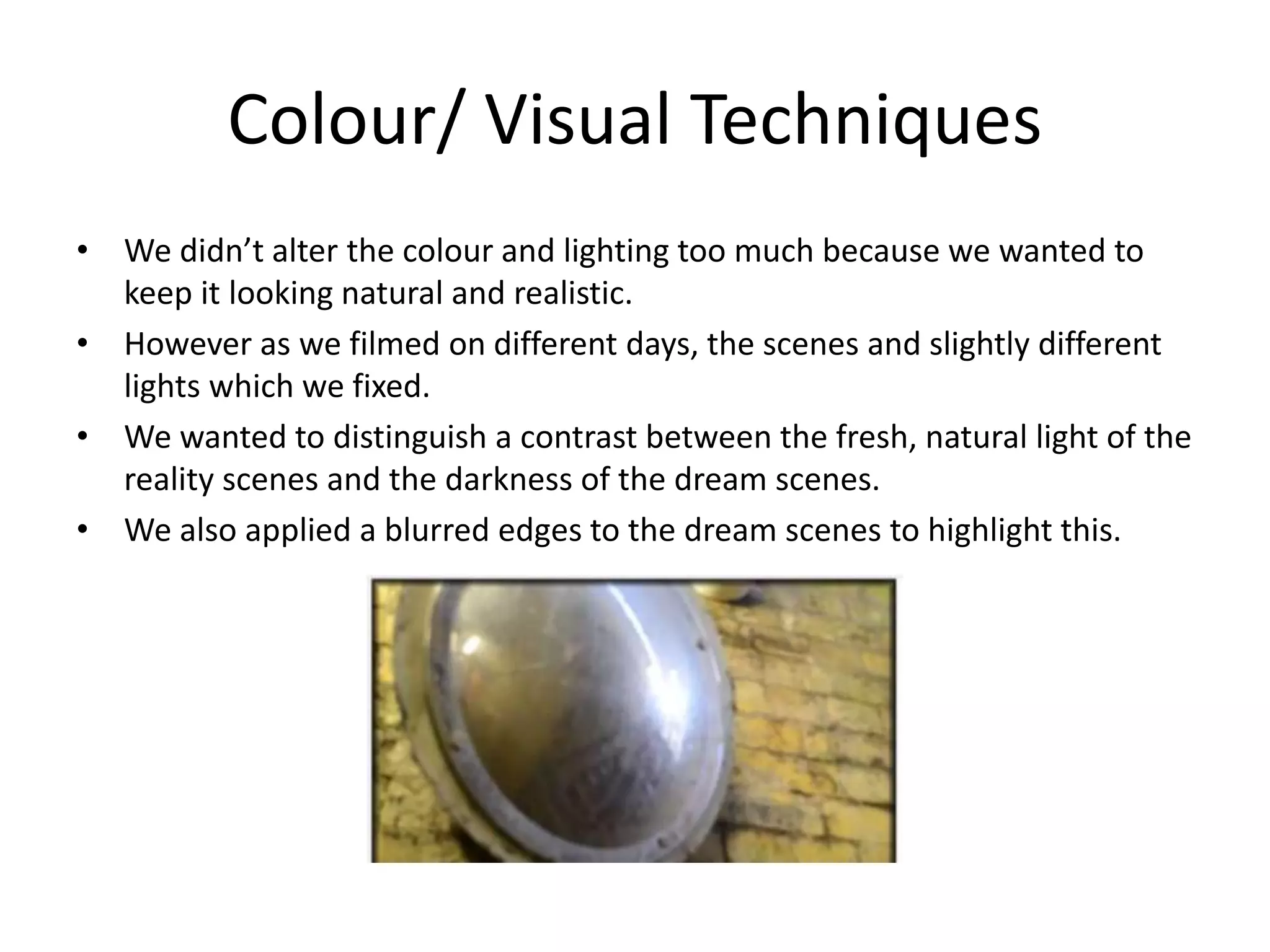 Colour/ Visual Techniques
• We didn’t alter the colour and lighting too much because we wanted to
keep it looking natural and realistic.
• However as we filmed on different days, the scenes and slightly different
lights which we fixed.
• We wanted to distinguish a contrast between the fresh, natural light of the
reality scenes and the darkness of the dream scenes.
• We also applied a blurred edges to the dream scenes to highlight this.

 