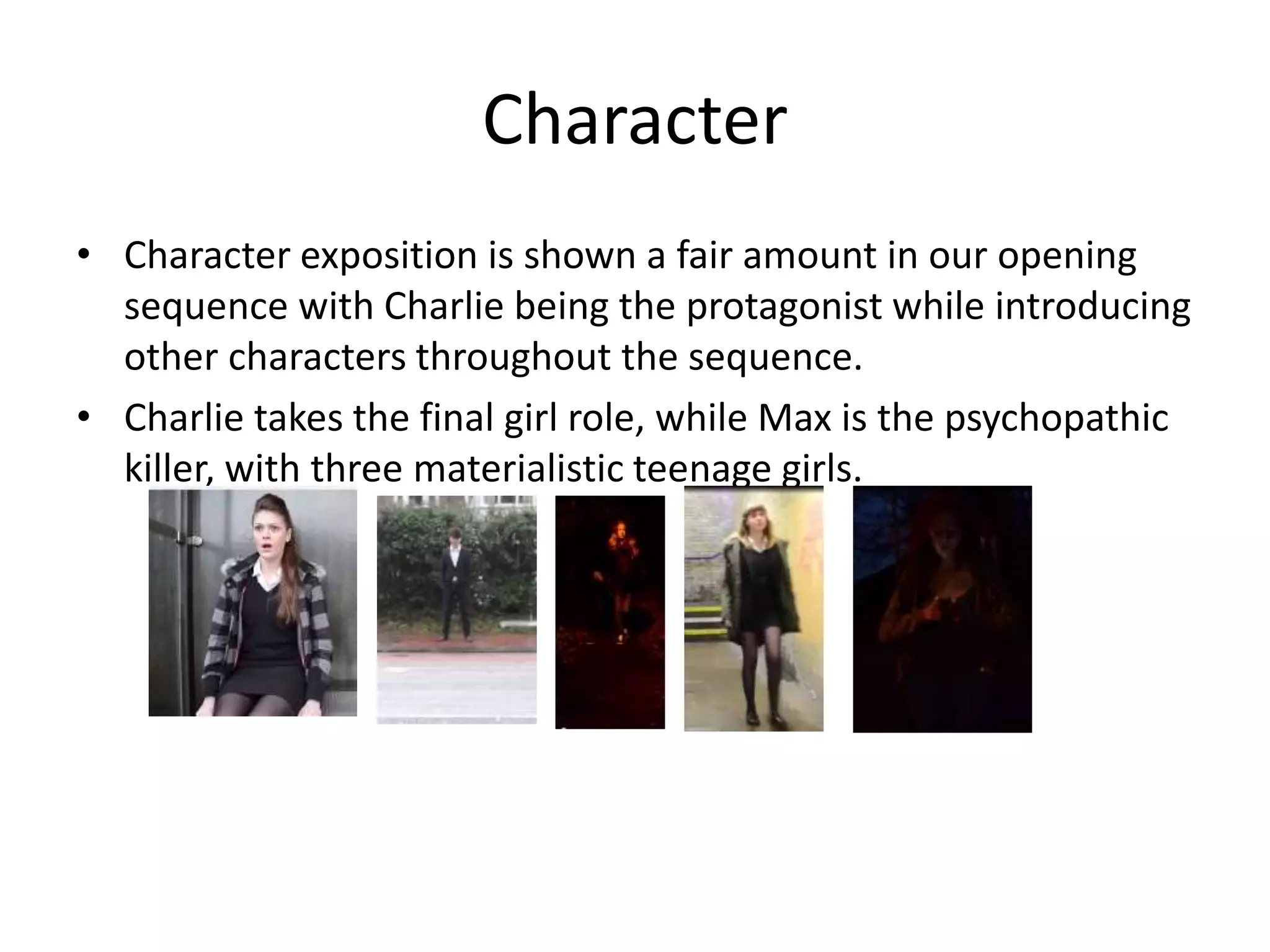 Character
• Character exposition is shown a fair amount in our opening
sequence with Charlie being the protagonist while introducing
other characters throughout the sequence.
• Charlie takes the final girl role, while Max is the psychopathic
killer, with three materialistic teenage girls.

 