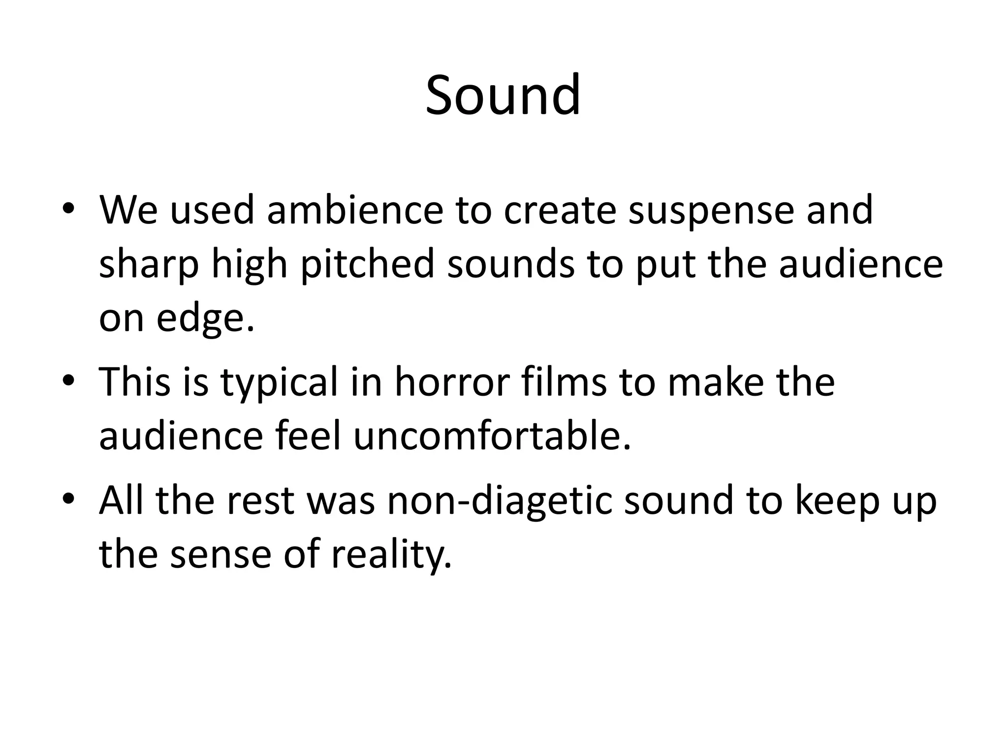 Sound
• We used ambience to create suspense and
sharp high pitched sounds to put the audience
on edge.
• This is typical in horror films to make the
audience feel uncomfortable.
• All the rest was non-diagetic sound to keep up
the sense of reality.

 