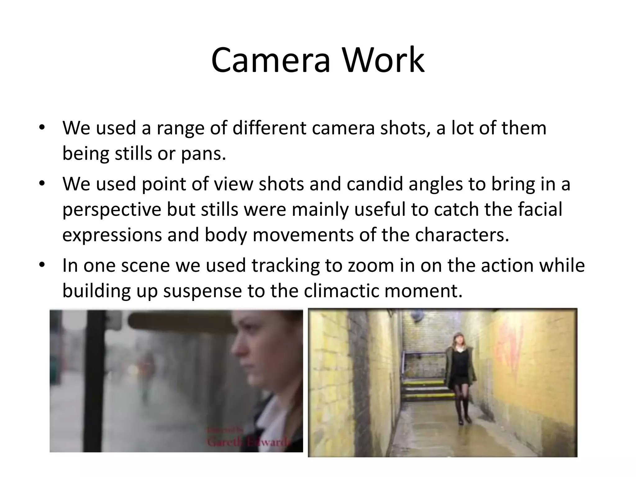 Camera Work
• We used a range of different camera shots, a lot of them
being stills or pans.
• We used point of view shots and candid angles to bring in a
perspective but stills were mainly useful to catch the facial
expressions and body movements of the characters.
• In one scene we used tracking to zoom in on the action while
building up suspense to the climactic moment.

 