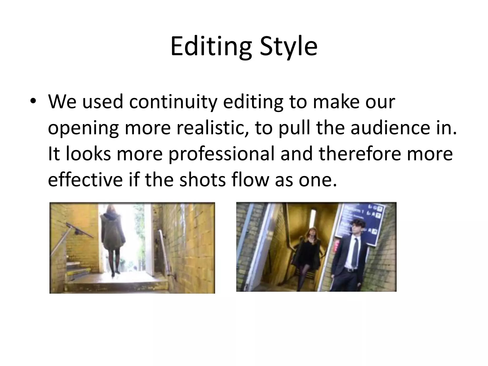 Editing Style
• We used continuity editing to make our
opening more realistic, to pull the audience in.
It looks more professional and therefore more
effective if the shots flow as one.

 