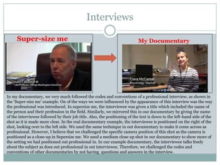 Interviews
Super-size me

My Documentary

In my documentary, we very much followed the codes and conventions of a professional interview, as shown in
the ‘Super-size me’ example. On of the ways we were influenced by the appearance of this interview was the way
the professional was introduced. In supersize me, the interviewee was given a title which included the name of
the person and their profession in the field. Similarly, we mirrored this in our documentary by giving the name
of the interviewee followed by their job title. Also, the positioning of the text is down to the left-hand side of the
shot so it is made more clear. In the real documentary example, the interviewee is positioned on the right of the
shot, looking over to the left side. We used the same technique in out documentary to make it come across as
professional. However, I believe that we challenged the specific camera position of this shot as the camera is
positioned as a close-up in Supersize me. We used a medium close up shot in our documentary to show more of
the setting we had positioned out professional in. In our example documentary, the interviewee talks freely
about the subject as does out professional in out interviewee. Therefore, we challenged the codes and
conventions of other documentaries by not having questions and answers in the interview.

 