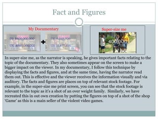 Fact and Figures
My Documentary

Super-size me

In super-size me, as the narrator is speaking, he gives important facts relating to the
topic of the documentary. They also sometimes appear on the screen to make a
bigger impact on the viewer. In my documentary, I follow this technique by
displaying the facts and figures, and at the same time, having the narrator read
them out. This is effective and the viewer receives the information visually and via
auditory. The facts and figures are places on top of relevant stock footage. For
example, in the super-size me print screen, you can see that the stock footage is
relevant to the topic as it’s a shot of an over weight family. Similarly, we have
recreated this in out own creation by putting the figures on top of a shot of the shop
‘Game’ as this is a main seller of the violent video games.

 
