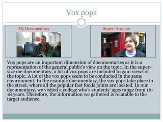 Vox pops
My Documentary

Super- Size me

Vox pops are an important dimension of documentaries as it is a
representation of the general public’s view on the topic. In the supersize me documentary, a lot of vox pops are included to gain views of
the topic. A lot of the vox pops seem to be conducted in the same
environment. In the example documentary, the vox pops take place in
the street, where all the popular fast foods joints are located. In our
documentary, we visited a college who’s students’ ages range from 1618 years. Therefore, the information we gathered is relatable to the
target audience.

 