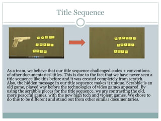Title Sequence

As a team, we believe that our title sequence challenged codes + conventions
of other documentaries’ titles. This is due to the fact that we have never seen a
title sequence like this before and it was created completely from scratch.
Also, the hidden message in our title sequence makes it unique. Scrabble is an
old game, played way before the technologies of video games appeared. By
using the scrabble pieces for the title sequence, we are contrasting the old,
more peaceful games, with the new high tech and violent games. We chose to
do this to be different and stand out from other similar documentaries.

 