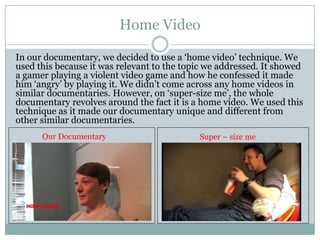 Home Video
In our documentary, we decided to use a ‘home video’ technique. We
used this because it was relevant to the topic we addressed. It showed
a gamer playing a violent video game and how he confessed it made
him ‘angry’ by playing it. We didn’t come across any home videos in
similar documentaries. However, on ‘super-size me’, the whole
documentary revolves around the fact it is a home video. We used this
technique as it made our documentary unique and different from
other similar documentaries.
Our Documentary

Super – size me

 