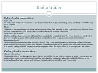 Radio trailer
Followed codes + conventions:
Voice over:
we used a voice over in our radio trailer to give further information on the documentary, mainly of when it’s on and the title
of the program.
Music:
The music of the documentary is dramatic and attention grabbing. This is similar to other radio trailers and the music needs
to be the music needs to be the music attention grabbing as there is no visual information.
Time/Date it will be aired:
The time and date the documentary will be aired is always included on a radio trailer. The viewer then knows exactly when
they can watch the program of the radio trailer they have just listened to, to gain more information on the topic.
Documentary length:
The average length of a radio trailer is around 3o seconds long. This is the length of our documentary. We have chosen to
follow this code and convention as we want the radio trailer to be accepted by the specific radio station we would want to air
it on and not take up too much time of their advertising space. There is a higher chance of us getting a slot if it is shorter.

Challenged codes + conventions:
Abstract introduction:
The opening scene of our documentary is very abstract and nothing like any other opening scene we have come across. We
challenged the usually codes and conventions of the start of a radio trailer as we believed it would add difference to our
trailer and there fore make it stand out from other trailers being aired around the same time as ours.

 