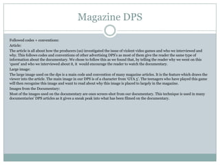 Magazine DPS
Followed codes + conventions:
Article:
The article is all about how the producers (us) investigated the issue of violent video games and who we interviewed and
why. This follows codes and conventions of other advertising DPS’s as most of them give the reader the same type of
information about the documentary. We chose to follow this as we found that, by telling the reader why we went on this
‘quest’ and who we interviewed about it, it would encourage the reader to watch the documentary.
Large image:
The large image used on the dps is a main code and convention of many magazine articles. It is the feature which draws the
viewer into the article. The main image in our DPS is of a character from ‘GTA 5’. The teenagers who have played this game
will then recognise this image and want to read about why this image is placed to largely in the magazine.
Images from the Documentary:
Most of the images used on the documentary are ones screen-shot from our documentary. This technique is used in many
documentaries’ DPS articles as it gives a sneak peak into what has been filmed on the documentary.

 