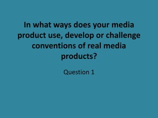 In what ways does your media
product use, develop or challenge
conventions of real media
products?
Question 1
 
