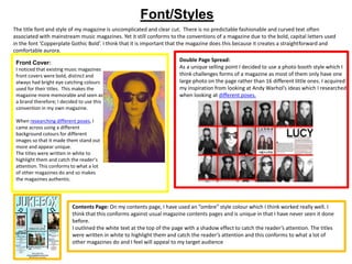 Font/Styles
Front Cover:
I noticed that existing music magazines
front covers were bold, distinct and
always had bright eye catching colours
used for their titles. This makes the
magazine more memorable and seen as
a brand therefore; I decided to use this
convention in my own magazine.
When researching different poses, I
came across using a different
background colours for different
images so that it made them stand out
more and appear unique.
The titles were written in white to
highlight them and catch the reader’s
attention. This conforms to what a lot
of other magazines do and so makes
the magazines authentic.
Double Page Spread:
As a unique selling point I decided to use a photo booth style which I
think challenges forms of a magazine as most of them only have one
large photo on the page rather than 16 different little ones. I acquired
my inspiration from looking at Andy Warhol’s ideas which I researched
when looking at different poses.
The title font and style of my magazine is uncomplicated and clear cut. There is no predictable fashionable and curved text often
associated with mainstream music magazines. Yet it still conforms to the conventions of a magazine due to the bold, capital letters used
in the font ‘Copperplate Gothic Bold’. I think that it is important that the magazine does this because it creates a straightforward and
comfortable aurora.
Contents Page: On my contents page, I have used an “ombre” style colour which I think worked really well. I
think that this conforms against usual magazine contents pages and is unique in that I have never seen it done
before.
I outlined the white text at the top of the page with a shadow effect to catch the reader’s attention. The titles
were written in white to highlight them and catch the reader’s attention and this conforms to what a lot of
other magazines do and I feel will appeal to my target audience
 