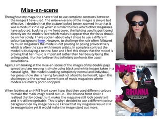 Mise-en-scene
Throughout my magazine I have tried to use complete contrasts between
the images I have used. The mise-en-scene of the images is simple but
effective. I decided that the picture looked better zoomed in so that it
was a medium close up which is similar to roles which other magazines
have adopted. Looking at my front cover, the lighting used is positioned
directly on the models face which makes it appear that the focus should
be on her solely. I have spoken about why I chose to use a different
colour background here. However, to challenge the rule often followed
by music magazines the model is not pouting or posing provocatively
which is often the case with female artists. In complete contrast the
model is displaying a neutral face and I feel this shows that the model is
proving that her music is important rather than her beauty being the
selling point. I further believe this definitely confronts the usual
conventions.
Again, I am looking at the mise-en-scene of the images of my double page
spread and am keeping it simple using black and white images taken in a
natural light. The model is looking completely normal and individual,
her poses show she is having fun and not afraid to be herself, again this
challenges to the normal conventions of music magazines where
models are mostly photo shopped.
When looking at an NME front cover I saw that they used different colours
to make the main image stand out i.e.. The Rhianna front cover. I
realised that by doing this it makes the magazine still look consistent
and it is still recognisable. This is why I decided to use a different colour
background on my image because I knew that my magazine would still
be recognisable yet it would make the image stand out more.
 