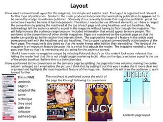 Layout
I have used a conventional layout for this magazine; it is simple and easy to read. The layout is organised and relevant
for this type of publication. Similar to the music produced independently I wanted my publication to appear not to
be owned by a large mainstream publisher. Obviously it is a necessity to make this magazine profitable yet at the
same time I wanted to make it feel independent. Therefore, I needed to use different elements, so I have arranged
the conventions by placing the masthead at the top of each page and using headlines and sub headlines. My
subheadings tell the audience what to expect in the magazine without having to flick through the magazine. This
will help increase the audience range because I included information that would appeal to more people. This
conforms to the conventions of other similar magazines. Pages are numbered on the contents page so that the
reader can quickly go to the section that interests them. The appropriate image of a feature in the article used
corresponds well with the headlines and sub headlines. The barcode is placed conventionally at the bottom of the
front page. The magazine is also dated so that the reader knows what edition they are reading. The layout of the
magazine is an important feature because this is s what first attracts the reader. The magazine needed to have a
good eye-flow so that it is interesting and attracting for the audience to read.
I think I have made my magazine unique by including Polaroid photo’s on it to make it look more relevant thus
letting the reader feel that this is not a high budget marketing tactic . Also, on the dps, a exclusive aspect is the use
of the photo booth as I believe this is a distinctive idea.
I have conformed to the conventions on the contents page by splitting the page into three columns, making the centre
column enlarged so it emphasises the picture. I think that by setting it out this way it makes the it more clear and
organised and highlights the most important feature of the magazine. I believe this will draw the audience to want
to read further.
This is NME
contents
page; I
adapted the
same
technique
they used
with the
different
subheadings.
The masthead is positioned across the width of
the page like Kerang! Following its conventions.
Contents page layout
 