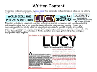 I researched media conventions using my mood board which contained a mixture of images of artists and eye catching
headlines which made use of different buzz words.
Written Content
The written content in my magazine is essentially conforming to an article in magazines as it uses standard writing
techniques to create a piece of text to sound professional by using columns and an interview. I thought that by
incorporating an interview into the article this would attract audiences who wanted to know the answers to the
questions. By using columns which are a standard technique in magazines this would allow the audience to be able
to read the article easily. I used a font size of 11 in the same font (copperplate gothic bold) to show contingency
throughout the whole magazine.
 