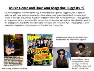 Music Genre and How Your Magazine Suggests it?
My music magazine conforms to the way in which the music genre is suggested, this is done by
featuring well know indie artists as well as those who are not so well established. Featuring both
appeal to this type of audience. It is about underground and non mainstream music. The suggestion
of the genre of music is also offered by the mention of music festivals and the style of clothes worn in
the photographs. As with the music this trend follows its own individual style. I have looked at other
successful independent magazines such as The NME and Q Magazine.
NME talking about music festivals
I think through props and costumes I have
tried to show the different music genres.
Liam Gallagher, part an
indie band Oasis, seen
wearing a hat like my
models. The hats are well
known for being indie.
 