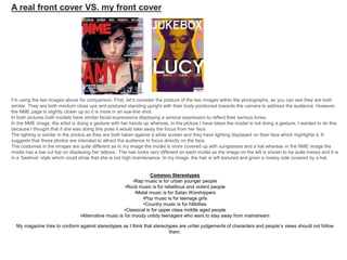 I’m using the two images above for comparison. First, let’s consider the posture of the two images within the photographs, as you can see they are both
similar. They are both medium close ups and postured standing upright with their body positioned towards the camera to address the audience. However,
the NME page is slightly closer up so it is more in an eye-line shot.
In both pictures both models have similar facial expressions displaying a serious expression to reflect their serious tones.
In the NME image, the artist is doing a gesture with her hands up whereas, in the picture I have taken the model is not doing a gesture. I wanted to do this
because I thought that if she was doing this pose it would take away the focus from her face.
The lighting is similar in the photos as they are both taken against a white screen and they have lighting displayed on their face which highlights it. It
suggests that these photos are intended to attract the audience to focus directly on the face.
The costumes in the images are quite different as in my image the model is more covered up with sunglasses and a hat whereas in the NME image the
model has a low cut top on displaying her tattoos. The hair looks very different on each model as the image on the left is shown to be quite messy and it is
in a ‘beehive’ style which could show that she is not high maintenance. In my image, the hair is left textured and given a messy side covered by a hat.
Common Stereotypes
•Rap music is for urban younger people
•Rock music is for rebellious and violent people
•Metal music is for Satan Worshippers
•Pop music is for teenage girls
•Country music is for hillbillies
•Classical is for upper class middle aged people
•Alternative music is for moody untidy teenagers who want to stay away from mainstream
My magazine tries to conform against stereotypes as I think that stereotypes are unfair judgements of characters and people’s views should not follow
them.
A real front cover VS. my front cover
 