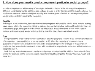2. How does your media product represent particular social groups?
In order to represent a wide variety of my target audience I tried to make my magazine represent
different social backgrounds, abilities, race and age groups. In order to maintain this target audience the
publication needs to speak to everyone equally who like the genre of music as this way more people
would be interested in reading the magazine.
Equality
Although it is not intentional, females dominate my magazine which could attract more females as they
pay a bigger role in the magazine. I tried to balance this out by including male and female interviews on
the contents page. I thought that this would be effective as it would help the reader form a better
opinion and more people would be interested to hear the views from a variety of people.
Price
I incorporated the price on the barcode so that it is easy for people to see and it is a conventional feature
of a magazine. I have decided to price my product at £3.50 as the majority of responses to my
questionnaire stated that they believed that to be a reasonable price for the type of magazine I am
producing. My magazine is reasonably priced which makes the magazine inclusive and will attract more
people to read it.
I think that my magazine represents similar social groups to magazines like NME as the content is fairly
similar for example on the contents page it has different subheadings like ‘News’, ‘Reviews’, ‘Live!’ and
‘New Acts’.
 
