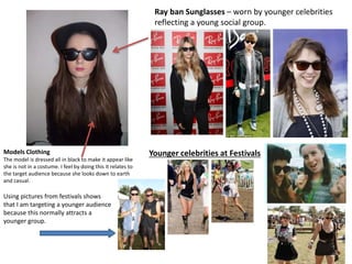 Models Clothing
The model is dressed all in black to make it appear like
she is not in a costume. I feel by doing this it relates to
the target audience because she looks down to earth
and casual.
Ray ban Sunglasses – worn by younger celebrities
reflecting a young social group.
Younger celebrities at Festivals
Using pictures from festivals shows
that I am targeting a younger audience
because this normally attracts a
younger group.
 