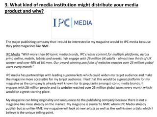 3. What kind of media institution might distribute your media
product and why?
The major publishing company that I would be interested in my magazine would be IPC media because
they print magazines like NME.
IPC Media “With more than 60 iconic media brands, IPC creates content for multiple platforms, across
print, online, mobile, tablets and events. We engage with 26 million UK adults - almost two thirds of UK
women and over 40% of UK men. Our award winning portfolio of websites reaches over 25 million global
users every month.”
IPC media has partnerships with leading supermarkets which could widen my target audience and make
the magazine more accessible for my target audience. I feel that this would be a great platform for my
magazine as the company is already well known for its popularity amongst iconic media brands. It
engages with 26 million people and its website reached over 25 million global users every month which
would be a great starting place.
My magazine can bring originality and uniqueness to the publishing company because there is not a
magazine like mine already on the market. My magazine is similar to NME whom IPC Media already
publish but as unlike NME, my magazine will look at new artists as well as the well-known artists which I
believe is the unique selling point.
 