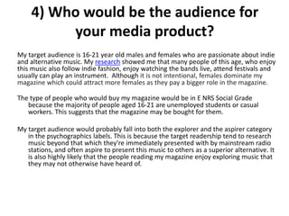 4) Who would be the audience for
your media product?
My target audience is 16-21 year old males and females who are passionate about indie
and alternative music. My research showed me that many people of this age, who enjoy
this music also follow indie fashion, enjoy watching the bands live, attend festivals and
usually can play an instrument. Although it is not intentional, females dominate my
magazine which could attract more females as they pay a bigger role in the magazine.
The type of people who would buy my magazine would be in E NRS Social Grade
because the majority of people aged 16-21 are unemployed students or casual
workers. This suggests that the magazine may be bought for them.
My target audience would probably fall into both the explorer and the aspirer category
in the psychographics labels. This is because the target readership tend to research
music beyond that which they're immediately presented with by mainstream radio
stations, and often aspire to present this music to others as a superior alternative. It
is also highly likely that the people reading my magazine enjoy exploring music that
they may not otherwise have heard of.
 